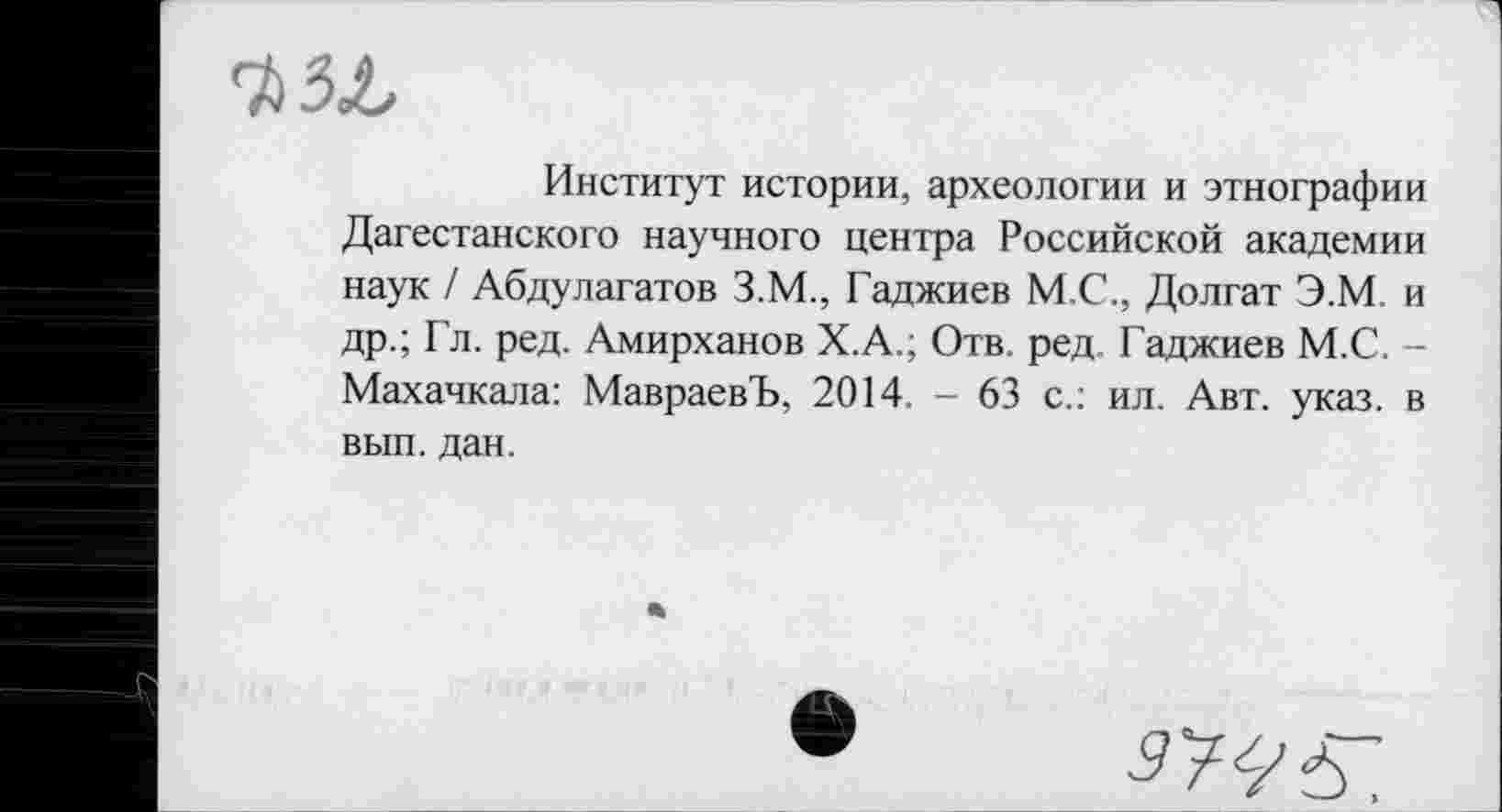 ﻿Институт истории, археологии и этнографии Дагестанского научного центра Российской академии наук / Абдулагатов З.М., Гаджиев М.С., Долгат Э.М, и др.; Гл. ред. Амирханов Х.А.; Отв. ред Гаджиев М.С. -Махачкала: МавраевЪ, 2014 - 63 с.: ил. Авт. указ, в вып. дан.